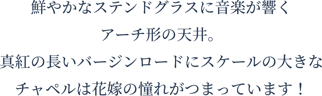 鮮やかなステンドグラスに音楽が響くアーチ形の天井。真紅の長いバージンロードにスケールの大きなチャペルは花嫁の憧れがつまっています！